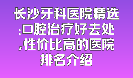 长沙牙科医院精选：口腔治疗好去处，性价比高的医院排名介绍