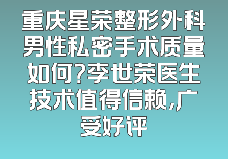 重庆星荣整形外科男性私密手术质量如何？李世荣医生技术值得信赖，广受好评