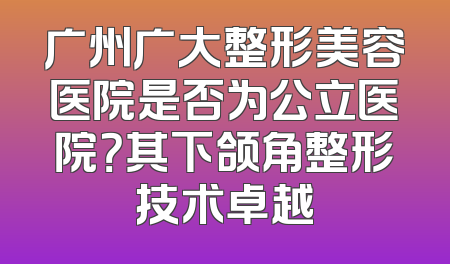 广州广大整形美容医院是否为公立医院？其下颌角整形技术卓越