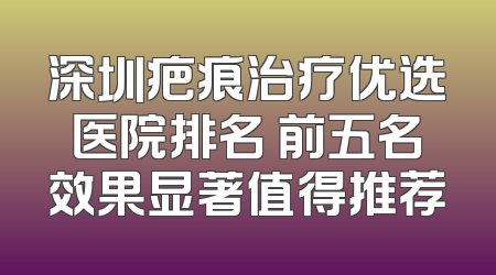 深圳疤痕治疗优选医院排名 前五名效果显著值得推荐