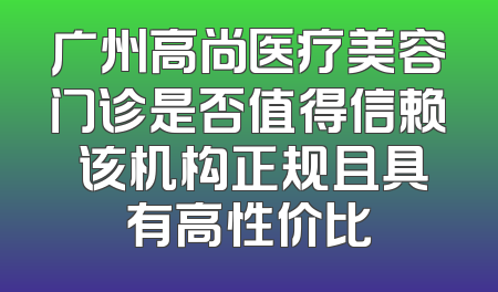 广州高尚医疗美容门诊是否值得信赖 该机构正规且具有高性价比