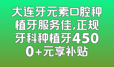 大连牙元素口腔种植牙服务佳，正规牙科种植牙4500+元享补贴