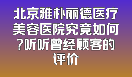 北京雅朴丽德医疗美容医院究竟如何？听听曾经顾客的评价