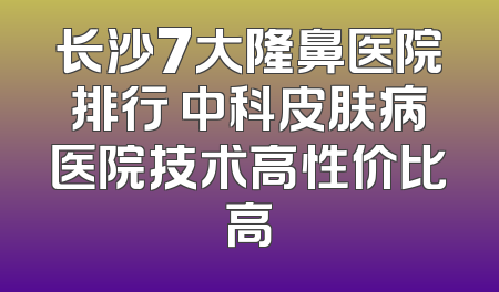 长沙7大隆鼻医院排行 中科皮肤病医院技术高性价比高