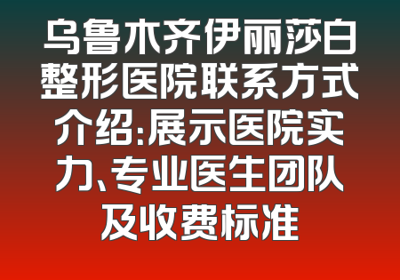 乌鲁木齐伊丽莎白整形医院联系方式介绍：展示医院实力、专业医生团队及收费标准
