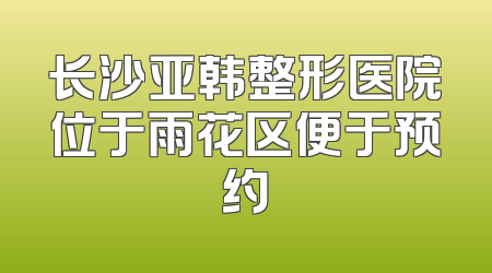 长沙亚韩整形医院位于雨花区便于预约