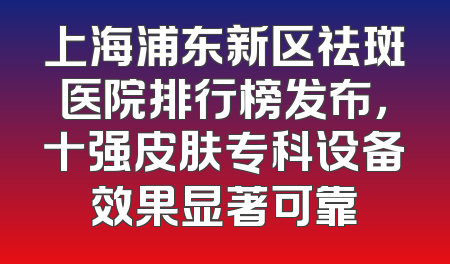 上海浦东新区祛斑医院排行榜发布，十强皮肤专科设备效果显著可靠
