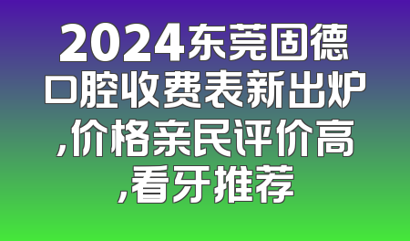 2024东莞固德口腔收费表新出炉，价格亲民评价高，看牙推荐