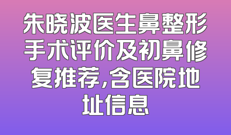 朱晓波医生鼻整形手术评价及初鼻修复推荐，含医院地址信息