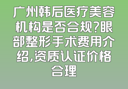 广州韩后医疗美容机构是否合规？眼部整形手术费用介绍，资质认证价格合理