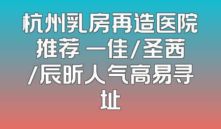 杭州乳房再造医院推荐 一佳/圣茜/辰昕人气高易寻址