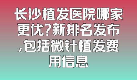 长沙植发医院哪家更优？新排名发布，包括微针植发费用信息