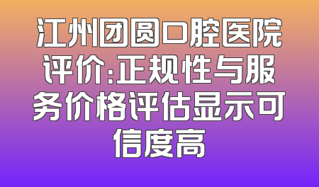 江州团圆口腔医院评价：正规性与服务价格评估显示可信度高
