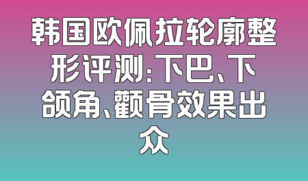韩国欧佩拉轮廓整形评测：下巴、下颌角、颧骨效果出众