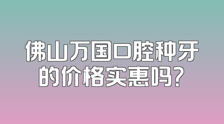 佛山万国口腔种牙的价格实惠吗？