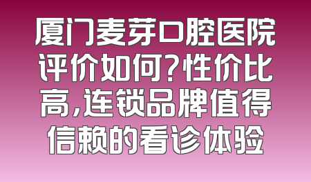 厦门麦芽口腔医院评价如何？性价比高，连锁品牌值得信赖的看诊体验
