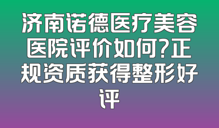 济南诺德医疗美容医院评价如何？正规资质获得整形好评