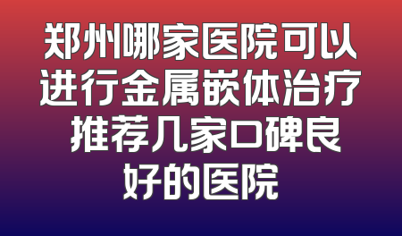 郑州哪家医院可以进行金属嵌体治疗 推荐几家口碑良好的医院