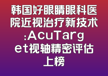 韩国好眼睛眼科医院近视治疗新技术：AcuTarget视轴精密评估上榜