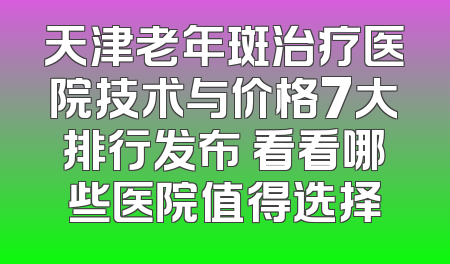天津老年斑治疗医院技术与价格7大排行发布 看看哪些医院值得选择