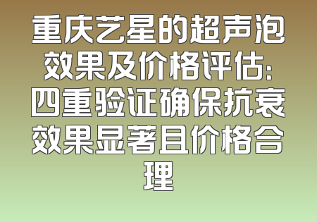 重庆艺星的超声泡效果及价格评估：四重验证确保抗衰效果显著且价格合理