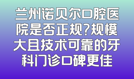 兰州诺贝尔口腔医院是否正规？规模大且技术可靠的牙科门诊口碑更佳