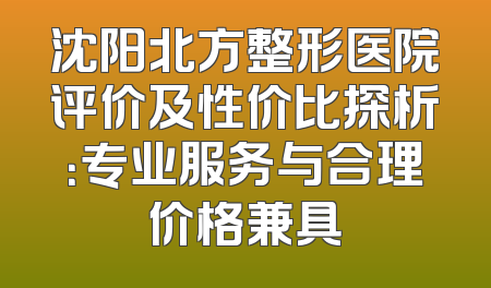 沈阳北方整形医院评价及性价比探析：专业服务与合理价格兼具