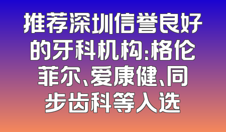 推荐深圳信誉良好的牙科机构：格伦菲尔、爱康健、同步齿科等入选