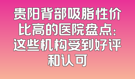 贵阳背部吸脂性价比高的医院盘点：这些机构受到好评和认可