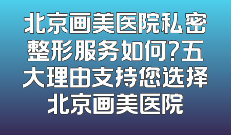 北京画美医院私密整形服务如何？五大理由支持您选择北京画美医院