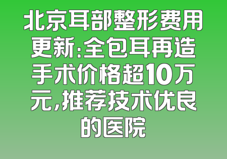 北京耳部整形费用更新：全包耳再造手术价格超10万元，推荐技术优良的医院
