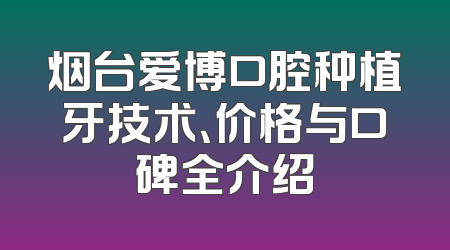 烟台爱博口腔种植牙技术、价格与口碑全介绍