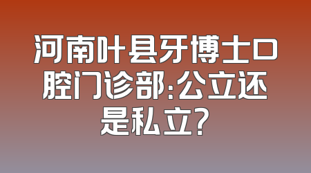 河南叶县牙博士口腔门诊部：公立还是私立？