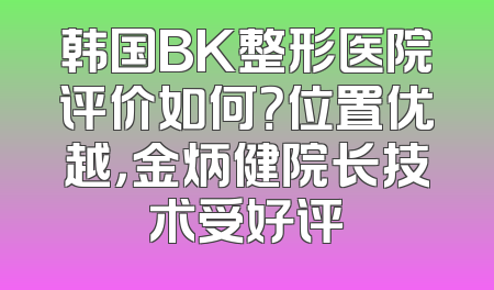 韩国BK整形医院评价如何？位置优越，金炳健院长技术受好评