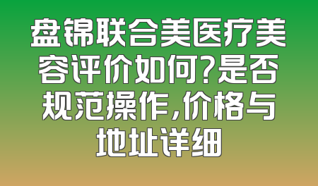 盘锦联合美医疗美容评价如何？是否规范操作，价格与地址详细