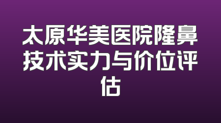 太原华美医院隆鼻技术实力与价位评估
