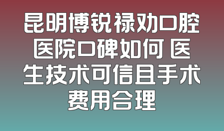 昆明博锐禄劝口腔医院口碑如何 医生技术可信且手术费用合理