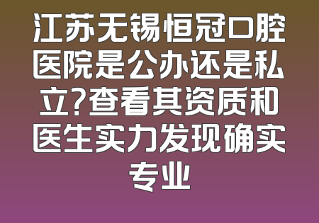 江苏无锡恒冠口腔医院是公办还是私立？查看其资质和医生实力发现确实专业