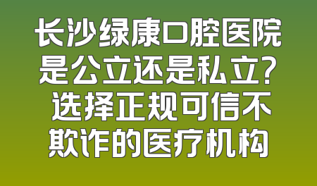 长沙绿康口腔医院是公立还是私立？ 选择正规可信不欺诈的医疗机构