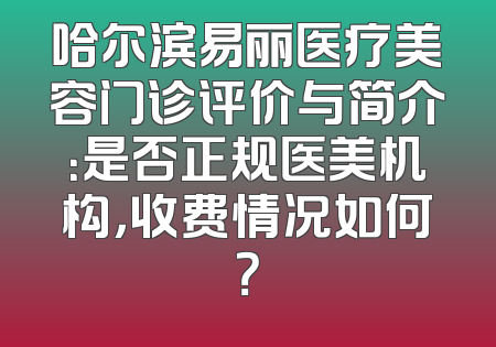 哈尔滨易丽医疗美容门诊评价与简介：是否正规医美机构，收费情况如何？