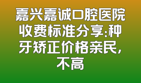 嘉兴嘉诚口腔医院收费标准分享：种牙矫正价格亲民，不高