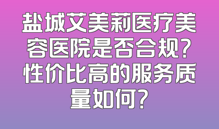 盐城艾美莉医疗美容医院是否合规？性价比高的服务质量如何？