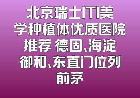 北京瑞士ITI美学种植体优质医院推荐 德固、海淀御和、东直门位列前茅