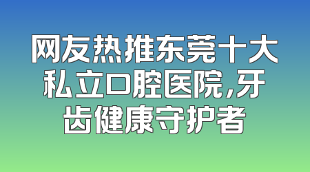 网友热推东莞十大私立口腔医院，牙齿健康守护者
