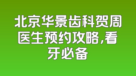 北京华景齿科贺周医生预约攻略，看牙必备