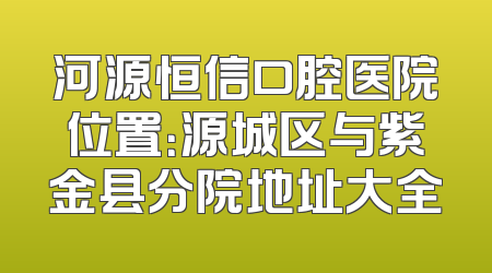 河源恒信口腔医院位置：源城区与紫金县分院地址大全
