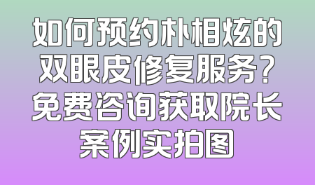 如何预约朴相炫的双眼皮修复服务？免费咨询获取院长案例实拍图