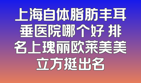 上海自体脂肪丰耳垂医院哪个好 排名上瑰丽欧莱美美立方挺出名