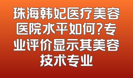 珠海韩妃医疗美容医院水平如何？专业评价显示其美容技术专业