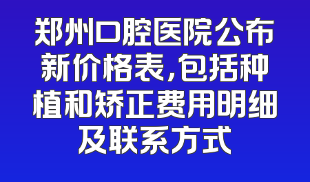 郑州口腔医院公布新价格表，包括种植和矫正费用明细及联系方式